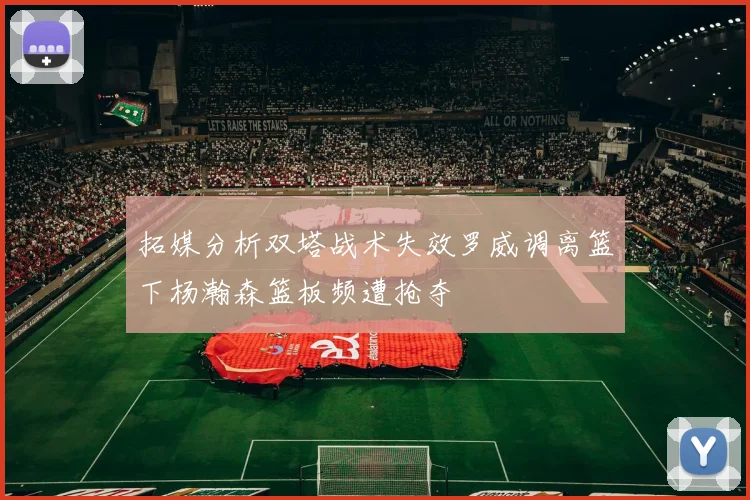 拓媒分析双塔战术失效罗威调离篮下杨瀚森篮板频遭抢夺
