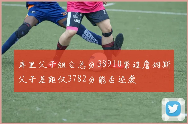 库里父子组合总分38910紧追詹姆斯父子差距仅3782分能否逆袭
