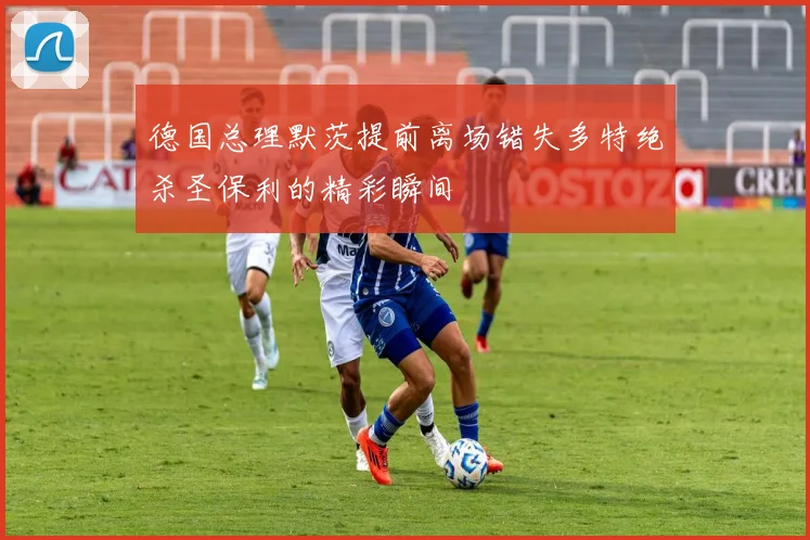 德国总理默茨提前离场错失多特绝杀圣保利的精彩瞬间