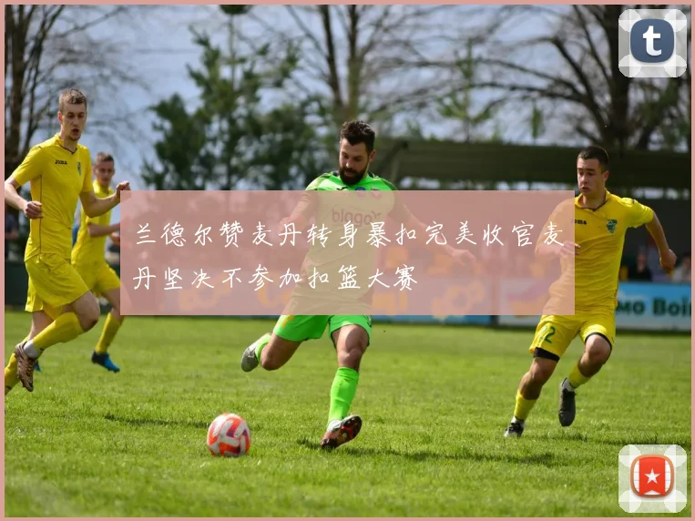 兰德尔赞麦丹转身暴扣完美收官麦丹坚决不参加扣篮大赛