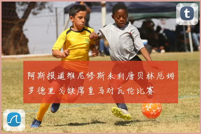 阿斯报道维尼修斯米利唐贝林厄姆罗德里戈缺席皇马对瓦伦比赛