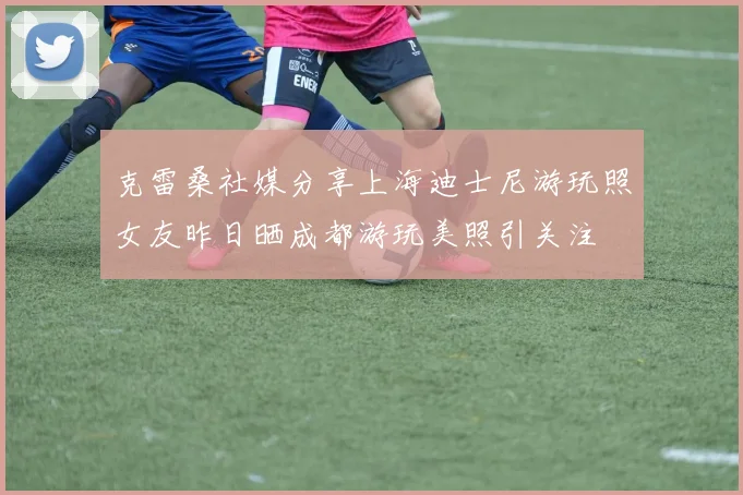 克雷桑社媒分享上海迪士尼游玩照女友昨日晒成都游玩美照引关注