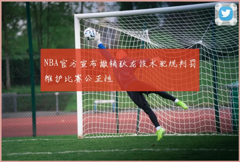 NBA官方宣布撤销狄龙技术犯规判罚维护比赛公正性