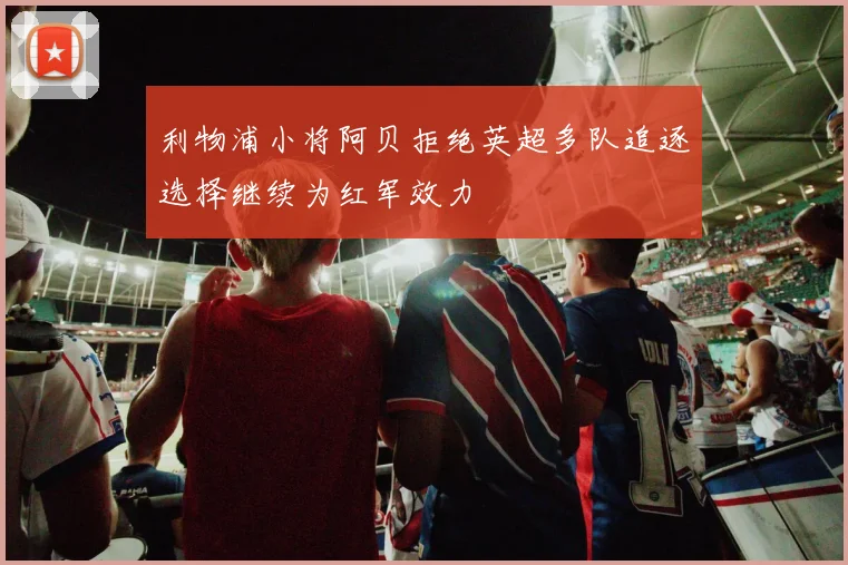 利物浦小将阿贝拒绝英超多队追逐选择继续为红军效力
