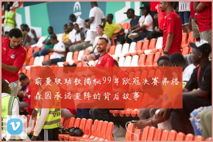 前曼联助教揭秘99年欧冠决赛弗格森因承诺变阵的背后故事
