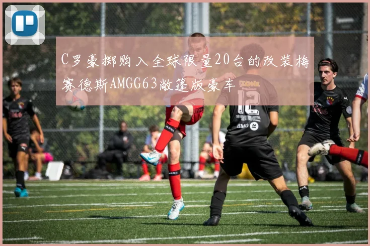 C罗豪掷购入全球限量20台的改装梅赛德斯AMGG63敞篷版豪车