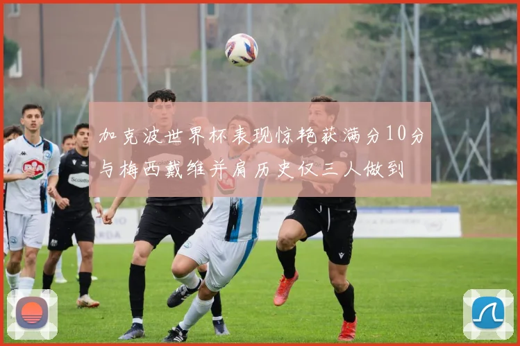 加克波世界杯表现惊艳获满分10分与梅西戴维并肩历史仅三人做到