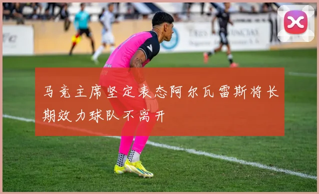 马竞主席坚定表态阿尔瓦雷斯将长期效力球队不离开