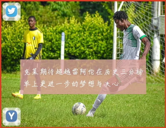 克莱期待超越雷阿伦在历史三分榜单上更进一步的梦想与决心